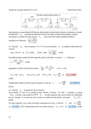 Análise de circuitos elétricos CC e CA Pedro Barros Neto
Para obtermos o equivalente de Thévenin, pelo método convencional, primeiro calculamos a tensão
de Thévenin VTH ou tensão de saída do circuito com todas as fontes funcionando, e depois
calculamos a corrente de curto circuito ICC . Com esses dois valores podemos definir a
resistência de Thévenin: RTH =
VTH
ICC
.
1) - Calcular VTH entre os pontos “a” e “b” em circuito aberto V0 na malha do lado direito do
circuito.
VdR4 =8(5I1) ou VTH =40 I1 (4.01) onde I1=
V TH
40
(4.02)
Na malha primeira malha do lado esquerdo, pela Lei de Ohm, a corrente I1 é dada por:
I1 =
10V −3VTH
10Ω
(4.03)
Igualando-se (4.02) com (4.03), teremos:
VTH
40
=
10 −3VTH
10
m.m.c .=40
VTH = 40−12VTH 12VTH +VTH =40 13VTH =40 VTH =
40
13
ou VTH =3,08V
(4.04) .
Substituindo (4.04) em (4.02) vamos encontrar o valor de I1 : I1 =
3,08
40
I1 =0,077 A
(4.05).
2) - Calcular ICC (corrente de curto circuito):
Ao se fechar “a” com “b” na malha do lado direito, o resistor R4 =8Ω é excluído e a tensão
VdR4 é zerada, o que anulará a FTCT VS2 , no lado esquerdo, que assim, poderá ser substituída
por um “jumper”. A corrente de curto circuito, na malha do lado direito, será então: ICC =5 I1
(4.06) .
No lado esquerdo, com a fonte de tensão controlada em curto, o valor de I1 será: I1 =
10V
10Ω
ou I1 =1 A (4.07). Substituindo (4.07) em (4.06), teremos: ICC =5 x1 ou ICC =5 A (4.08).
22
 