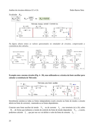 Análise de circuitos elétricos CC e CA Pedro Barros Neto
3) calcular RTH
RTh =
VTh
ICC
RTh =
3,08V
5 A
ou RTh =0,61Ω .
Na figura abaixo temos os valores apresentados no simulador de circuitos, comprovando a
consistência dos cálculos.
Exemplo com o mesmo circuito (Fig. 4 - 30), mas utilizando-se a técnica da fonte auxiliar para
calcular a resistência de Thévenin:
Inicialmente anulam-se todas as fontes independentes (curto circuito na fonte de tensão e circuito
aberto na fonte de corrente), mantendo-se as fontes dependentes.
Conectar uma fonte auxiliar de tensão V A ou de corrente IA , nos terminais (a) e (b), sobre
R4 , de forma que tenhamos a tensão de controle da fonte de tensão dependente Vf 2 , e assim,
podermos calcular I1 , que por sua vez vai definir o valor da fonte de corrente If 2 .
23
 