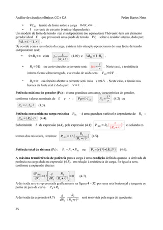 Análise de circuitos elétricos CC e CA Pedro Barros Neto
• VdRL tensão da fonte sobre a carga 0<RL<∞ .
• I corrente do circuito (variável dependente).
Um modelo de fonte de tensão real e independente (ou equivalente Thévenin) tem um elemento
gerador ideal Ԑ que provocará uma queda de tensão Vdr sobre o resistor interno, dada por:
Vdr =ℇ−(I .r) .
De acordo com a resistência da carga, existem três situação operacionais de uma fonte de tensão
independente real:
• 0<RL<∞ com I=
ℇ
(RL+r)
(4.09) e VdRL =I .RL .
• RL=0Ω ou curto-circuito: a corrente será: Icc=
ℇ
r
. Neste caso, a resistência
interna ficará sobrecarregada, e a tensão de saída será: VCC=0V .
• RL=∞ ou circuito aberto: a corrente será nula I=0 A . Neste caso, a tensão nos
bornes da fonte real é dada por: V =ℇ .
Potência máxima do gerador (PG) - é uma grandeza constante, característica do gerador,
conforme valores nominais de Ԑ e r : Pg=ℇ⋅ICC PG =
ℇ²
r
(4.2) ou
PG =r. ICC ² (4.3).
Potência consumida na carga resistiva PRL – é uma grandeza variável e dependente de RL :
PRL =(RL)⋅I ² (4.4).
Substituindo I da expressão (4.4), pela expressão (4.1): P( RL) = RL [
ℇ
(RL + r)
]² e isolando os
termos dos resistores, teremos: P( RL) =ℇ².[
RL
(RL + r)²
] (4.5).
Potência total do sistema (PT) : PT =PG+PRL ou PT =(r I ²)+(RL I ²) (4.6).
A máxima transferência de potência para a carga é uma condição definida quando a derivada da
potência na carga dada na expressão (4.5), em relação à resistência de carga, for igual a zero,
conforme a expressão abaixo:
dP( RL)
dRL
=ℇ ²
[ d
dRL
RL
(RL+r)² ]=0 (4.7).
A derivada zero é representada graficamente na figura 4 – 32 por uma reta horizontal e tangente ao
ponto de pico da curva PR x RL .
A derivada da expressão (4.7)
d
dRL
RL
(RL+r)²
será resolvida pela regra do quociente:
25
 