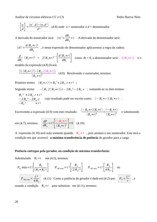 Análise de circuitos elétricos CC e CA Pedro Barros Neto
[n
d ]'=
(n' .d)−(n.d ')
d ²
(4.8) onde n = numerador e d = denominador.
A derivada do numerador será: (n)'=
dRL
dRL
=1 . A derivada do denominador será:
(d)'=
d(RL +r)²
dRL
, e nesta expressão do denominador aplicaremos a regra da cadeia:
d
dRL
(RL+r)² = 2(RL+r)2−1
[d(RL+r)
dRL
] como dr = 0, o denominador será: 2(RL+r)1 e o
modelo da expressão (4.8) ficará:
[1.(RL+r)²]−[ RL .2(RL+r)]
(RL+r)4
(4.9) Resolvendo o numerador, teremos:
Primeiro termo: (RL + r)²=RL
2
+ 2RL .r + r ² ;
Segundo termo −[ RL. 2 (RL+r)]=−2RL ²−2 RL .r ; somando-se os dois termos:
RL ² + 2 RL .r + r ²
−2 RL ²−2RL .r
−RL ² + r ²
cujo resultado pode ser escrito como: (− RL + r )( RL + r ) .
Escrevendo a expressão (4.9) com este resultado:
(−RL+r)(RL+r)
(RL+r)
4
=
(−RL +r)
(RL+r)
3 e substituindo
em (4.7), teremos:
dP
dRL
=ℇ²
[(−RL+r)
(RL+r)3
]=0 (4.10).
A expressão (4.10) será nula somente quando RL =r , pois anulará o seu numerador. Esta será a
condição em que ocorrerá a máxima transferência de potência do gerador para a carga.
Potência entregue pelo gerador, na condição de máxima transferência:
Substituindo RL=r em (4.5), teremos:
PRL
máx=ℇ²
[ RL
(RL+ Rl)² ] P( RL)máx =ℇ²
[ RL
(2 RL)² ] P( RL)máx =ℇ²
[ RL
4 RL²
] ou
P( RL)máx =
ℇ²
4 RL
(4.11) Como a potência do gerador é dada em (4.2) por: PG =
ℇ²
r
, e
usando a condição RL=r para substituir em (4.11), teremos:
26
 