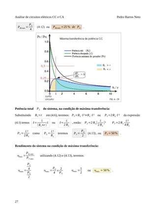 Análise de circuitos elétricos CC e CA Pedro Barros Neto
PRLmáx =
PG
4
(4.12) ou PRLmáx =25 % de PG .
Potência total PT do sistema, na condição de máxima transferência:
Substituindo RL=r em (4.6), teremos: PT =RL⋅I ²+RL⋅I ² ou PT =2RL⋅I ² da expressão
(4.1) temos I=
1
(RL+r)
ℇ ou I=
ℇ
2 RL
, então: PT =2 RL[
ℇ
2 RL
]² PT =2 RL
ℇ²
4 RL
PT =
ℇ²
2RL
como PG =
ℇ²
RL
teremos PT =
PG
2
(4.13) , ou PT =50% .
Rendimento do sistema na condição de máxima transferência:
ηmáx.=
PRLmáx .
PT máx.
utilizando (4.12) e (4.13), teremos:
ηmáx.=
PG
4
PG
2
ηmáx.=
PG
4
x
2
PG
ηmáx.=
1
2
ou ηmáx. =50% .
27
 