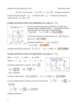 Análise de circuitos elétricos CC e CA Pedro Barros Neto
◦ RL=0Ω ou curto circuito: VOUT =0V e IOUT =0 A . Situação não permitida.
O gráfico da tensão de saída “ VOUT x corrente de saída IOUT ” será uma reta inclinada na
razão inversa de RL (Fig. 4 - 02).
Exemplo com fonte de corrente real e independente, sem carga (fig. 4 - 03):
Como o circuito está sem carga consumidora, a corrente estará
totalmente sobre a resistência interna r produzindo uma queda
de tensão sobre esse resistor, que é a tensão de saída:
VOUT = If r VOUT =3x 500 ou VOUT = 1.500V .
A elevação de tensão provocada pela fonte será Vr=−[ If .r ] o
que nos dá Vr=−1.500V .
A potência dissipada em r , será: Pr = If
2
.r
Pr = 3
2
x 500 Pr =4.500W .
A potência fornecida pela fonte será: PIf =(Vr). If PIf =(−1.500)3 ou PIf =−4.500W .
Exemplo com fonte de corrente real e independente, com carga (fig. 4 - 04):
Dados: If = 3 A ; r =500Ω ; RL =250Ω .
Pedem-se: Ir IOUT VOUT Pr ; PIf e PRL .
Inicialmente calcularemos o valor de RL∥r =
r. R
r+R
RL∥r =
500x 250
500+250
RL∥r =
125.000
750
ou
RL∥r =166,66 Ω .
A tensão na saída da fonte: VOUT= If (RL∥ r) VOUT =3 x 166,66 ou VOUT =500 V .
Com esses dados podemos calcular as correntes de cada resistor: Ir =
VOUT
r
Ir =
500V
500Ω
ou
Ir =1 A .
IRL =
VOUT
RL
IRL =
500V
250Ω
ou IRL =2 A .
Cálculo das potências:
3
 
