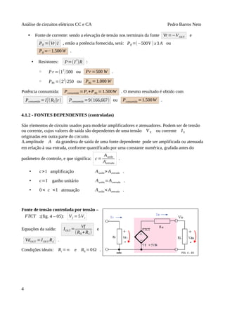 Análise de circuitos elétricos CC e CA Pedro Barros Neto
• Fonte de corrente: sendo a elevação de tensão nos terminais da fonte Vr=−VOUT e
PIf =(Vr)I , então a potência fornecida, será: PIf =(−500V ) x3 A ou
PIf =−1.500W .
• Resistores: P=(I
2
)R :
◦ Pr =(12
)500 ou Pr =500 W .
◦ PRL =(2
2
)250 ou PRL =1.000 W
Potência consumida: Pconsumida =Pr+PRL =1.500W . O mesmo resultado é obtido com
Pconsumida =If
2
(RL∥r) Pconsumida =9(166,667) ou Pconsumida =1.500W .
4.1.2 - FONTES DEPENDENTES (controladas)
São elementos de circuito usados para modelar amplificadores e atenuadores. Podem ser de tensão
ou corrente, cujos valores de saída são dependentes de uma tensão V X ou corrente IX
originadas em outra parte do circuito.
A amplitude A da grandeza de saída de uma fonte dependente pode ser amplificada ou atenuada
em relação à sua entrada, conforme quantificado por uma constante numérica, grafada antes do
parâmetro de controle, e que significa: c =
Asaída
Aentrada
.
• c>1 amplificação Asaída> Aentrada .
• c=1 ganho unitário Asaída=Aentrada .
• 0 < c <1 atenuação Asaída< Aentrada .
Fonte de tensão controlada por tensão –
FTCT :(fig. 4 – 05): Vf =5Vi
Equações da saída: IOUT =
Vf
(RO+RL)
e
VdOUT =IOUT RL .
Condições ideais: Ri =∞ e R0 =0Ω .
4
 