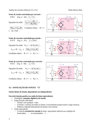 Análise de circuitos elétricos CC e CA Pedro Barros Neto
Fonte de tensão controlada por corrente -
FTCC (Fig. 4 – 06): Vf =5 Ii .
Equações da saída: IOUT =
Vf
(RO+RL)
e
VdOUT =IOUT RL . Condições ideais: Ri =∞
e R0 =0Ω .
Fonte de corrente controlada por tensão –
FCCT (Fig. 4 – 07): If =5Vd i .
Equações da saída: VrIf =−[ If (RO∥RL)] ,
IOUT =If − IRO e VdOUT =IOUT RL .
Condições ideais: Ri =∞ e R0 =∞ .
Fonte de corrente controlada por corrente –
FCCC (Fig. 4 – 08): If =5I i
Equações da saída: VrIf =−[ If (RO∥RL)] ,
IOUT =If − IRO e VdOUT =IOUT RL .
Condições ideais: Ri =∞ e R0 =∞ .
4.2 - ASSOCIAÇÃO DE FONTES CC
Fontes ideais de tensão, dependentes ou independentes
Em série (tensão positiva na saída da fonte equivalente):
• Finalidade: somador algébrico de tensão.
• Especificação individual:
◦ Tensão: com qualquer valor.
◦ Corrente: a mesma em todas as fontes e inversamente proporcional à carga resistiva.
◦ Potência: depende diretamente da tensão e da corrente.
• Fonte equivalente:
◦ O sinal do terminal de entrada da fonte equivalente indicará sua condição de
fornecedora - ou consumidora + .
5
 