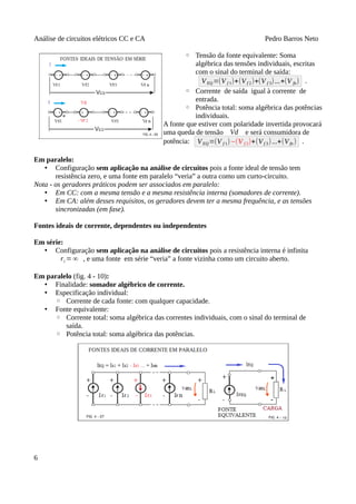Análise de circuitos elétricos CC e CA Pedro Barros Neto
◦ Tensão da fonte equivalente: Soma
algébrica das tensões individuais, escritas
com o sinal do terminal de saída:
VEQ=(V f 1)+(Vf 2)+(V f 3)...+(V fn) .
◦ Corrente de saída igual à corrente de
entrada.
◦ Potência total: soma algébrica das potências
individuais.
A fonte que estiver com polaridade invertida provocará
uma queda de tensão Vd e será consumidora de
potência: VEQ=(V f 1)−(V f 2)+(Vf 3)...+(Vfn ) .
Em paralelo:
• Configuração sem aplicação na análise de circuitos pois a fonte ideal de tensão tem
resistência zero, e uma fonte em paralelo “veria” a outra como um curto-circuito.
Nota - os geradores práticos podem ser associados em paralelo:
• Em CC: com a mesma tensão e a mesma resistência interna (somadores de corrente).
• Em CA: além desses requisitos, os geradores devem ter a mesma frequência, e as tensões
sincronizadas (em fase).
Fontes ideais de corrente, dependentes ou independentes
Em série:
• Configuração sem aplicação na análise de circuitos pois a resistência interna é infinita
ri =∞ , e uma fonte em série “veria” a fonte vizinha como um circuito aberto.
Em paralelo (fig. 4 - 10):
• Finalidade: somador algébrico de corrente.
• Especificação individual:
◦ Corrente de cada fonte: com qualquer capacidade.
• Fonte equivalente:
◦ Corrente total: soma algébrica das correntes individuais, com o sinal do terminal de
saída.
◦ Potência total: soma algébrica das potências.
6
 
