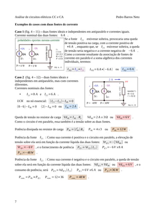 Análise de circuitos elétricos CC e CA Pedro Barros Neto
Exemplos de casos com duas fontes de corrente
Caso 1 (fig. 4 – 11) – duas fontes ideais e independentes em antiparalelo e correntes iguais.
Corrente nominal das duas fontes: 6 A .
Se a fonte If 1 estivesse solteira, provocaria uma queda
de tensão positiva na carga, com a corrente positiva de
+6 A , enquanto que, se If 2 estivesse solteira, a queda
de tensão seria negativa e a corrente negativa de −6 A .
Como a corrente resultante da associação de fontes de
corrente em paralelo é a soma algébrica dos correntes
individuais, teremos:
IEQ =I f 1+I f 2 IEQ =6 A+(−6 A) ou IEQ =0 A .
Caso 2 (fig. 4 – 12) – duas fontes ideais e
independentes em antiparalelo, mas com correntes
diferentes.
Correntes nominais das fontes:
• If 1 =8 A e If 2 =6 A .
LCK no nó essencial: (If 1−If 2)−IRL =0
(8−6)−IRL =0 (2)−IRL =0 ou IRL = 2 A .
Queda de tensão no resistor de carga VdRL= IRL . RL VdRL=2 A x 3Ω ou VdRL=6V .
Como o circuito é em paralelo, essa também é a tensão sobre as duas fontes.
Potência dissipada no resistor de carga PRL =(I RL
2
) RL PRL = 4 x3 ou PRL = 12W .
Potência da fonte If 1 : Como sua corrente é positiva e o circuito em paralelo, a elevação de
tensão sobre ela será em função da corrente líquida das duas fontes: VrIf 1 =−[VdRL] ou
VrIf 1 =−6V , e o fornecimento de potência PIf 1=VrIf 1(If 1) PIf 1=−6V x8 A
PIf 1=−48W .
Potência da fonte If 2 : Como sua corrente é negativa e o circuito em paralelo, a queda de tensão
sobre ela será em função da corrente líquida das duas fontes: VdIf 2 =VdRL ou VdIf 2 =6V , e o
consumo de potência, será PIf 2=VdIF 2(If 2) PIf 2=6V x6 A ou PIf 2=36W .
Pcons . =PRL + PIf 2 Pcons. =12+ 36 Pcons . = 48W .
7
 