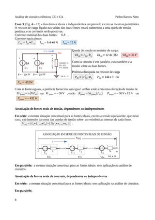 Análise de circuitos elétricos CC e CA Pedro Barros Neto
Caso 3 (fig. 4 – 13) - duas fontes ideais e independentes em paralelo e com as mesmas polaridades.
O resistor de carga ligado nas saídas das duas fontes estará submetido a uma queda de tensão
positiva, e as correntes serão positivas.
Corrente nominal das duas fontes: 6 A .
Corrente equivalente:
IEQ =I f 1+I f 2 IEQ =6 A+6 A IEQ =12 A
Queda de tensão no resistor de carga:
VdRL= IEQ RL VdRL=12 Ax 3Ω VdRL=36V
Como o circuito é em paralelo, essa também é a
tensão sobre as duas fontes.
Potência dissipada no resistor de carga
PRL =(I EQ
2
) RL PRL =144 x 3 ou
PRL = 432W .
Com as fontes iguais, a potência fornecida será igual: ambas estão com uma elevação de tensão de
Vrfontes =−[VdRL ] ou Vrfontes =−36V , então Pfontes =Vrfontes(IEQ) Pfontes=−36V x 12 A ou
Pfontes =−432W .
Associação de fontes reais de tensão, dependentes ou independentes
Em série: a mesma situação conceitual para as fontes ideais, exceto a tensão equivalente, que neste
caso, vai depender da soma das quedas de tensão sobre as resistências internas de cada fonte.
VEQ =(ℇ1+ℇ2 ...+ℇn)−[I (r1+r2 ...+rn)] .
Em paralelo: a mesma situação conceitual para as fontes ideais: sem aplicação na análise de
circuitos.
Associação de fontes reais de corrente, dependentes ou independentes
Em série: a mesma situação conceitual para as fontes ideais: sem aplicação na análise de circuitos.
Em paralelo:
8
 