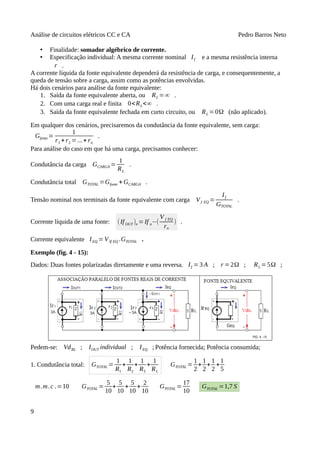 Análise de circuitos elétricos CC e CA Pedro Barros Neto
• Finalidade: somador algébrico de corrente.
• Especificação individual: A mesma corrente nominal If e a mesma resistência interna
r .
A corrente líquida da fonte equivalente dependerá da resistência de carga, e consequentemente, a
queda de tensão sobre a carga, assim como as potências envolvidas.
Há dois cenários para análise da fonte equivalente:
1. Saída da fonte equivalente aberta, ou RL =∞ .
2. Com uma carga real e finita 0<RL<∞ .
3. Saída da fonte equivalente fechada em curto circuito, ou RL =0Ω (não aplicado).
Em qualquer dos cenários, precisaremos da condutância da fonte equivalente, sem carga:
Gfonte =
1
r1 + r2 =...+ rn
.
Para análise do caso em que há uma carga, precisamos conhecer:
Condutância da carga GCARGA =
1
RL
.
Condutância total GTOTAL =Gfonte + GCARGA .
Tensão nominal nos terminais da fonte equivalente com carga Vf EQ =
If
GTOTAL
.
Corrente líquida de uma fonte: (IfOUT )n =If n−(
V f EQ
rn
) .
Corrente equivalente IEQ =VIf EQ .GTOTAL .
Exemplo (fig. 4 - 15):
Dados: Duas fontes polarizadas diretamente e uma reversa. If = 3 A ; r =2Ω ; RL =5Ω ;
Pedem-se: VdRL ; IOUT individual ; IEQ ; Potência fornecida; Potência consumida;
1. Condutância total: GTOTAL =
1
R1
+
1
R2
+
1
R3
+
1
RL
GTOTAL =
1
2
+
1
2
+
1
2
+
1
5
m.m.c .=10 GTOTAL =
5
10
+
5
10
+
5
10
+
2
10
GTOTAL =
17
10
GTOTAL =1,7 S
9
 