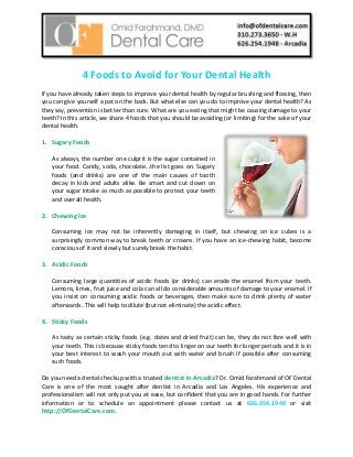 4 Foods to Avoid for Your Dental Health
If you have already taken steps to improve your dental health by regular brushing and flossing, then
you can give yourself a pat on the back. But what else can you do to improve your dental health? As
they say, prevention is better than cure. What are you eating that might be causing damage to your
teeth? In this article, we share 4 foods that you should be avoiding (or limiting) for the sake of your
dental health.
1. Sugary Foods
As always, the number one culprit is the sugar contained in
your food. Candy, soda, chocolate…the list goes on. Sugary
foods (and drinks) are one of the main causes of tooth
decay in kids and adults alike. Be smart and cut down on
your sugar intake as much as possible to protect your teeth
and overall health.
2. Chewing Ice
Consuming ice may not be inherently damaging in itself, but chewing on ice cubes is a
surprisingly common way to break teeth or crowns. If you have an ice-chewing habit, become
conscious of it and slowly but surely break the habit.
3. Acidic Foods
Consuming large quantities of acidic foods (or drinks) can erode the enamel from your teeth.
Lemons, limes, fruit juice and cola can all do considerable amounts of damage to your enamel. If
you insist on consuming acidic foods or beverages, then make sure to drink plenty of water
afterwards. This will help to dilute (but not eliminate) the acidic effect.
4. Sticky Foods
As tasty as certain sticky foods (e.g. dates and dried fruit) can be, they do not fare well with
your teeth. This is because sticky foods tend to linger on our teeth for longer periods and it is in
your best interest to wash your mouth out with water and brush if possible after consuming
such foods.
Do you need a dental checkup with a trusted dentist in Arcadia? Dr. Omid Farahmand of OF Dental
Care is one of the most sought after dentist in Arcadia and Los Angeles. His experience and
professionalism will not only put you at ease, but confident that you are in good hands. For further
information or to schedule an appointment please contact us at 626.254.1948 or visit
http://OfDentalCare.com.
 