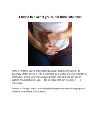 4 foods to avoid if you suffer from flatulence
In the event that you're encountering regular, persistent swelling, it's
generally vital to check in with a specialist as a matter of some importance.
Meanwhile, before your visit, knowing which food sources can set off
bulging or acid reflux for you — too as those that can intensify it — is
imperative.
Peruse on for tips, ideas, and understanding connected with bulging and
different side effects of acid reflux
 