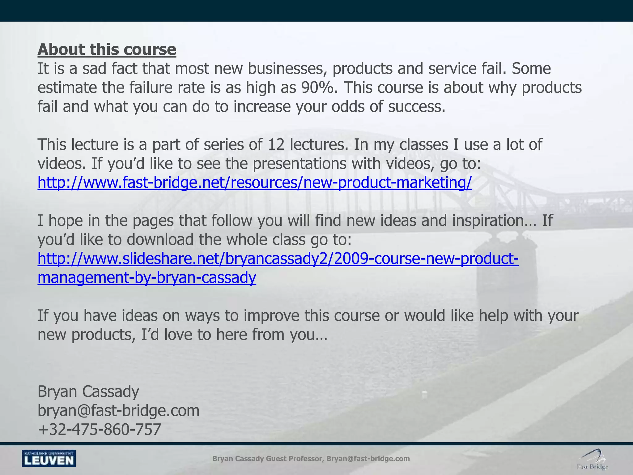 Bryan Cassady Guest Professor, Bryan@fast-bridge.com
About this course
It is a sad fact that most new businesses, products and service fail. Some
estimate the failure rate is as high as 90%. This course is about why products
fail and what you can do to increase your odds of success.
This lecture is a part of series of 12 lectures. In my classes I use a lot of
videos. If you’d like to see the presentations with videos, go to:
http://www.fast-bridge.net/resources/new-product-marketing/
I hope in the pages that follow you will find new ideas and inspiration… If
you’d like to download the whole class go to:
http://www.slideshare.net/bryancassady2/2009-course-new-product-
management-by-bryan-cassady
If you have ideas on ways to improve this course or would like help with your
new products, I’d love to here from you…
Bryan Cassady
bryan@fast-bridge.com
+32-475-860-757
 