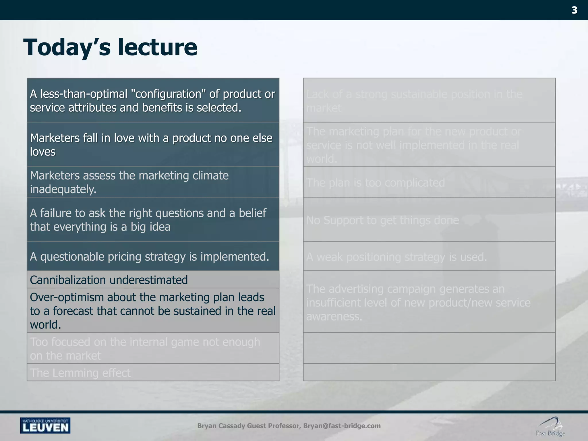 Bryan Cassady Guest Professor, Bryan@fast-bridge.com
A less-than-optimal "configuration" of product or
service attributes and benefits is selected.
Lack of a strong sustainable position in the
market
Marketers fall in love with a product no one else
loves
The marketing plan for the new product or
service is not well implemented in the real
world.
Marketers assess the marketing climate
inadequately.
The plan is too complicated
A failure to ask the right questions and a belief
that everything is a big idea
No Support to get things done
A questionable pricing strategy is implemented. A weak positioning strategy is used.
Cannibalization underestimated
The advertising campaign generates an
insufficient level of new product/new service
awareness.
Over-optimism about the marketing plan leads
to a forecast that cannot be sustained in the real
world.
Too focused on the internal game not enough
on the market
The Lemming effect
 