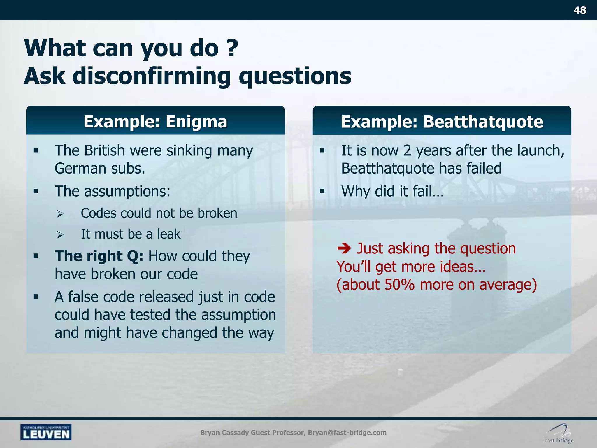 Bryan Cassady Guest Professor, Bryan@fast-bridge.com
 The British were sinking many
German subs.
 The assumptions:
 Codes could not be broken
 It must be a leak
 The right Q: How could they
have broken our code
 A false code released just in code
could have tested the assumption
and might have changed the way
 It is now 2 years after the launch,
Beatthatquote has failed
 Why did it fail…
 Just asking the question
You’ll get more ideas…
(about 50% more on average)
 
