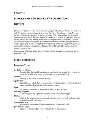 Chapter 4 Forces and Newton’s Laws of Motion
47
Chapter 4
FORCES AND NEWTON’S LAWS OF MOTION
PREVIEW
Dynamics is the study of the causes of motion, in particular, forces. A force is a push or a
pull. We arrange our knowledge of forces into three laws formulated by Isaac Newton:
the law of inertia, the law of force and acceleration (Fnet = ma), and the law of action
and reaction. Friction is the force applied by two surfaces parallel to each other, and the
normal force is the force applied by two surfaces perpendicular to each other. Newton’s
law of universal gravitation states that all masses attract each other with a gravitational
force which is proportional to the product of the masses and inversely proportional to the
square of the distance between them. The gravitational force holds satellites in orbit
around a planet or star.
The content contained in all sections of chapter 4 of the textbook is included on the AP
Physics B exam.
QUICK REFERENCE
Important Terms
coefficient of friction
the ratio of the frictional force acting on an object to the normal force exerted by
the surface in which the object is in contact; can be static or kinetic
dynamics
the study of the causes of motion (forces)
equilibrium
the condition in which there is no unbalanced force acting on a system, that is, the
vector sum of the forces acting on the system is zero.
force
any influence that tends to accelerate an object; a push or a pull
free body diagram
a vector diagram that represents all of the forces acting on an object
friction
the force that acts to resist the relative motion between two rough surfaces which
are in contact with each other
gravitational field
space around a mass in which another mass will experience a force
gravitational force
the force of attraction between two objects due to their masses
 