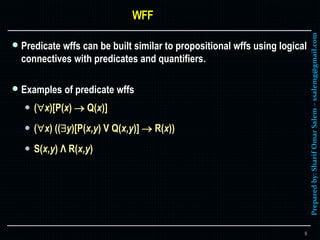 Preparedby:SharifOmarSalem–ssalemg@gmail.com
 Predicate wffs can be built similar to propositional wffs using logical
connectives with predicates and quantifiers.
 Examples of predicate wffs
 (x)[P(x)  Q(x)]
 (x) ((y)[P(x,y) V Q(x,y)]  R(x))
 S(x,y) Λ R(x,y)
9
 