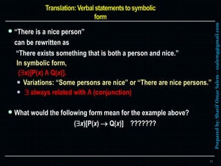 Preparedby:SharifOmarSalem–ssalemg@gmail.com
 “There is a nice person”
can be rewritten as
“There exists something that is both a person and nice.”
In symbolic form,
(x)[P(x) Λ Q(x)].
 Variations: “Some persons are nice” or “There are nice persons.”
  always related with Λ (conjunction)
 What would the following form mean for the example above?
(x)[P(x)  Q(x)] ???????
11
 