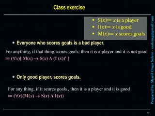 Preparedby:SharifOmarSalem–ssalemg@gmail.com
 Everyone who scores goals is a bad player.
 Only good player, scores goals.
17
For anything, if that thing scores goals, then it is a player and it is not good
≔ (x)[ M(x)  S(x) Λ (I (x)) ]
For any thing, if it scores goals , then it is a player and it is good
≔ (x)(M(x)  S(x) Λ I(x))
 S(x)≔ x is a player
 I(x)≔ x is good
 M(x)≔ x scores goals
 