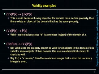 Preparedby:SharifOmarSalem–ssalemg@gmail.com
 (x)P(x)  (x)P(x)
 This is valid because if every object of the domain has a certain property, then
there exists an object of the domain that has the same property.
 (x)P(x)  P(a)
 Valid – quite obvious since “a” is a member (object) of the domain of x.
 (x)P(x)  (x)P(x)
 Not valid since the property cannot be valid for all objects in the domain if it is
valid for some objects of than domain. Can use a mathematical context to
check as well.
 Say P(x) = “x is even,” then there exists an integer that is even but not every
integer is even.
20
 