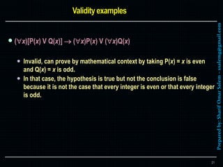 Preparedby:SharifOmarSalem–ssalemg@gmail.com
 (x)[P(x) V Q(x)]  (x)P(x) V (x)Q(x)
 Invalid, can prove by mathematical context by taking P(x) = x is even
and Q(x) = x is odd.
 In that case, the hypothesis is true but not the conclusion is false
because it is not the case that every integer is even or that every integer
is odd.
21
 