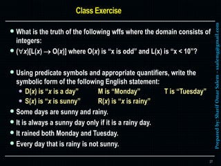 Preparedby:SharifOmarSalem–ssalemg@gmail.com
 What is the truth of the following wffs where the domain consists of
integers:
 (x)[L(x)  O(x)] where O(x) is “x is odd” and L(x) is “x < 10”?
 Using predicate symbols and appropriate quantifiers, write the
symbolic form of the following English statement:
 D(x) is “x is a day” M is “Monday” T is “Tuesday”
 S(x) is “x is sunny” R(x) is “x is rainy”
 Some days are sunny and rainy.
 It is always a sunny day only if it is a rainy day.
 It rained both Monday and Tuesday.
 Every day that is rainy is not sunny.
27
 