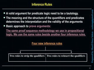 Preparedby:SharifOmarSalem–ssalemg@gmail.com
 A valid argument for predicate logic need to be a tautology.
 The meaning and the structure of the quantifiers and predicates
determines the interpretation and the validity of the arguments
 Basic approach to prove arguments:
The same proof sequence methodology we use in propositional
logic. We use the same rules beside another four inference rules.
Four new inference rules
28
Two rules to strip the qualifiers Two rules to reinsert the qualifiers
 