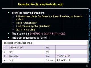 Preparedby:SharifOmarSalem–ssalemg@gmail.com
 Prove the following argument:
 All flowers are plants. Sunflower is a flower. Therefore, sunflower is
a plant.
 P(x) is “ x is a flower”
 a is a constant symbol (Sunflower)
 Q(x) is “x is a plant”
 The argument is (x)[P(x)  Q(x)] Λ P(a)  Q(a)
 The proof sequence is as follows:
32
 