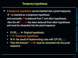 Preparedby:SharifOmarSalem–ssalemg@gmail.com
 A temporary hypothesis can be inserted into a proof sequence.
If T is inserted as a temporary hypothesis
and eventually W is deduced from T and other hypotheses,
then the wff T  W has been deduced from other hypotheses
and must be reinserted into the proof sequence
 P1,P2,…..  Original hypothesis.
 T  Temporary hypothesis.
 W  the result of Implementing rules with T,P1,P2,…..
 Then the formula T  W must be reinserted into the proof
sequence
37
 