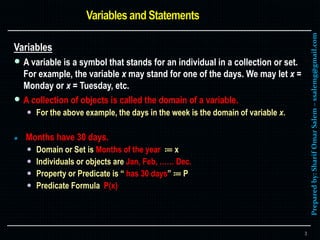 Preparedby:SharifOmarSalem–ssalemg@gmail.com
Variables
 A variable is a symbol that stands for an individual in a collection or set.
For example, the variable x may stand for one of the days. We may let x =
Monday or x = Tuesday, etc.
 A collection of objects is called the domain of a variable.
 For the above example, the days in the week is the domain of variable x.
 Months have 30 days.
 Domain or Set is Months of the year ≔ x
 Individuals or objects are Jan, Feb, …… Dec.
 Property or Predicate is “ has 30 days” ≔ P
 Predicate Formula P(x)
3
 