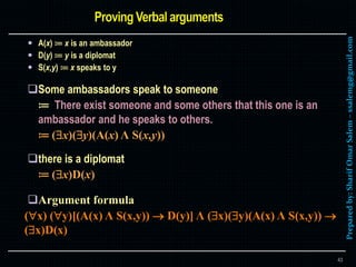 Preparedby:SharifOmarSalem–ssalemg@gmail.com
 A(x) ≔ x is an ambassador
 D(y) ≔ y is a diplomat
 S(x,y) ≔ x speaks to y
Some ambassadors speak to someone
≔ There exist someone and some others that this one is an
ambassador and he speaks to others.
≔ (x)(y)(A(x) Λ S(x,y))
there is a diplomat
≔ (x)D(x)
Argument formula
(x) (y)[(A(x) Λ S(x,y))  D(y)] Λ (x)(y)(A(x) Λ S(x,y)) 
(x)D(x)
43
 