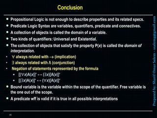 Preparedby:SharifOmarSalem–ssalemg@gmail.com
 Propositional Logic is not enough to describe properties and its related specs.
 Predicate Logic Syntax are variables, quantifiers, predicate and connectives.
 A collection of objects is called the domain of a variable.
 Two kinds of quantifiers: Universal and Existential.
 The collection of objects that satisfy the property P(x) is called the domain of
interpretation.
•  always related with  (implication)
•  always related with Λ (conjunction)
• Negation of statements represented by the formula
 [(x)A(x)] ↔ (x)[A(x)]
 [(x)A(x)] ↔ (x)[A(x)]
 Bound variable is the variable within the scope of the quantifier. Free variable is
the one out of the scope.
 A predicate wff is valid if it is true in all possible interpretations
46
 