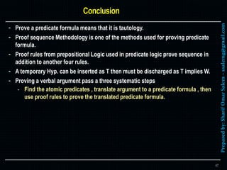 Preparedby:SharifOmarSalem–ssalemg@gmail.com
- Prove a predicate formula means that it is tautology.
- Proof sequence Methodology is one of the methods used for proving predicate
formula.
- Proof rules from prepositional Logic used in predicate logic prove sequence in
addition to another four rules.
- A temporary Hyp. can be inserted as T then must be discharged as T implies W.
- Proving a verbal argument pass a three systematic steps
- Find the atomic predicates , translate argument to a predicate formula , then
use proof rules to prove the translated predicate formula.
47
 