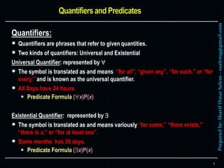 Preparedby:SharifOmarSalem–ssalemg@gmail.com
Quantifiers:
 Quantifiers are phrases that refer to given quantities.
 Two kinds of quantifiers: Universal and Existential
Universal Quantifier: represented by 
 The symbol is translated as and means “for all”, “given any”, “for each,” or “for
every,” and is known as the universal quantifier.
 All Days have 24 hours.
 Predicate Formula (x)P(x)
Existential Quantifier: represented by 
 The symbol is translated as and means variously “for some,” “there exists,”
“there is a,” or “for at least one”.
 Some months has 30 days.
 Predicate Formula (x)P(x)
4
 