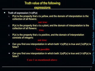 Preparedby:SharifOmarSalem–ssalemg@gmail.com
 Truth of expression (x)P(x)
1. P(x) is the property that x is yellow, and the domain of interpretation is the
collection of all flowers:
2. P(x) is the property that x is a plant, and the domain of interpretation is the
collection of all flowers:
3. P(x) is the property that x is positive, and the domain of interpretation
consists of integers:
 Can you find one interpretation in which both (x)P(x) is true and (x)P(x) is
false?
 Can you find one interpretation in which both (x)P(x) is true and (x)P(x) is
false?
6
not true
not true
true
Case 1 as mentioned above
Not possible
 