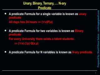 Preparedby:SharifOmarSalem–ssalemg@gmail.com
 A predicate Formula for a single variable is known as unary
predicate
All days has 24 hours ≔ (x)P(x)
 A predicate Formula for two variables is known as Binary
predicate
For every University there exists a talent students .
≔ (x) (y) Q(x,y)
 A predicate Formula for N variables is known as N-ary predicate.
7
 