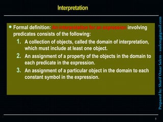 Preparedby:SharifOmarSalem–ssalemg@gmail.com
 Formal definition: An interpretation for an expression involving
predicates consists of the following:
1. A collection of objects, called the domain of interpretation,
which must include at least one object.
2. An assignment of a property of the objects in the domain to
each predicate in the expression.
3. An assignment of a particular object in the domain to each
constant symbol in the expression.
8
 