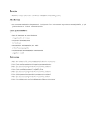 Consejos
Mantén el césped corto. La luz solar directa matará los huevos de los gusanos.
Advertencias
No administres tratamientos antiparasitarios a los pollos si nunca han mostrado ningún indicio de este problema, ya que
podrías eliminar las bacterias intestinales buenas.
Cosas que necesitarás
tierra de diatomeas de grado alimenticio
vinagre de sidra de manzana
cucharas o tazas para medir
dientes de ajo
medicamentos antiparasitarios para pollos
análisis fecales para pollos
un desinfectante ambiental seguro para mascotas
un gallinero portátil
Referencias
1. https://the-chicken-chick.com/control-treatment-of-worms-in-chickens/
2. https://www.southernstates.com/articles/chicken-parasites.aspx
3. https://poultrykeeper.com/general-chickens/worming-chickens/
4. https://www.youtube.com/watch?v=od-e3ZFJQHw
5. https://poultrykeeper.com/general-chickens/worming-chickens/
6. https://poultrykeeper.com/general-chickens/worming-chickens/
7. https://poultrykeeper.com/general-chickens/worming-chickens
8. https://the-chicken-chick.com/control-treatment-of-worms-in-chickens/
 