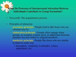 When Do Processes of Interpersonal Attraction Between
Individuals Contribute to Group Formation?
• Newcomb: The acquaintance process
• Principles of attraction
– proximity principle: People tend to like those who are
situated near by.
– elaboration principle: Groups often emerge when
groups, as complex system, grow as additional elements
(people) become linked to original members.
– similarity principle: People like those who are similar
to them in some way.
• homophily: similarity in attitudes, values,
appearance, etc.
 
