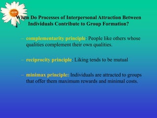 When Do Processes of Interpersonal Attraction Between
Individuals Contribute to Group Formation?
– complementarity principle: People like others whose
qualities complement their own qualities.
– reciprocity principle: Liking tends to be mutual
– minimax principle: Individuals are attracted to groups
that offer them maximum rewards and minimal costs.
 