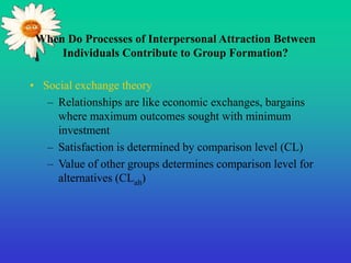 When Do Processes of Interpersonal Attraction Between
Individuals Contribute to Group Formation?
• Social exchange theory
– Relationships are like economic exchanges, bargains
where maximum outcomes sought with minimum
investment
– Satisfaction is determined by comparison level (CL)
– Value of other groups determines comparison level for
alternatives (CLalt)
 