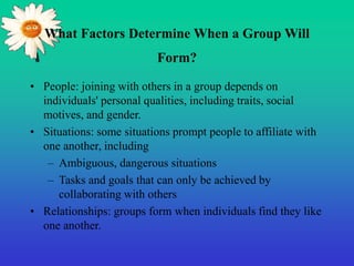What Factors Determine When a Group Will
Form?
• People: joining with others in a group depends on
individuals' personal qualities, including traits, social
motives, and gender.
• Situations: some situations prompt people to affiliate with
one another, including
– Ambiguous, dangerous situations
– Tasks and goals that can only be achieved by
collaborating with others
• Relationships: groups form when individuals find they like
one another.
 