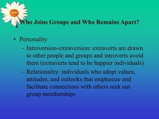 Who Joins Groups and Who Remains Apart?
• Personality
– Introversion-extraversion: extraverts are drawn
to other people and groups and introverts avoid
them (extraverts tend to be happier individuals)
– Relationality: individuals who adopt values,
attitudes, and outlooks that emphasize and
facilitate connections with others seek out
group memberships
 