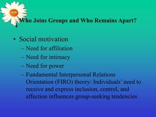 Who Joins Groups and Who Remains Apart?
• Social motivation
– Need for affiliation
– Need for intimacy
– Need for power
– Fundamental Interpersonal Relations
Orientation (FIRO) theory: Individuals’ need to
receive and express inclusion, control, and
affection influences group-seeking tendencies
 