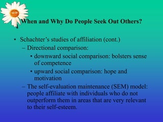 When and Why Do People Seek Out Others?
• Schachter’s studies of affiliation (cont.)
– Directional comparison:
• downward social comparison: bolsters sense
of competence
• upward social comparison: hope and
motivation
– The self-evaluation maintenance (SEM) model:
people affiliate with individuals who do not
outperform them in areas that are very relevant
to their self-esteem.
 