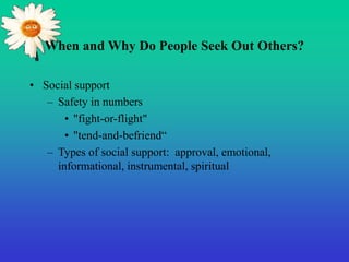 When and Why Do People Seek Out Others?
• Social support
– Safety in numbers
• "fight-or-flight"
• "tend-and-befriend“
– Types of social support: approval, emotional,
informational, instrumental, spiritual
 