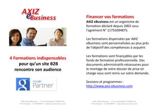 SARL AXIZ eBusiness - 17 rue Guénégaud 75006 Paris N° Formation : 11755094875 – www.axiz-ebusiness.com 
SARL AXIZ eBusiness - 17 rue Guénégaud 75006 Paris N° Formation : 11755094875 – www.axiz-ebusiness.com 
4 Formations indispensables pour qu’un site B2B rencontre son audience 
Financer vos formations 
AXIZ eBusiness est un organisme de formation déclaré depuis 2002 sous l'agrément N° 11755094875. 
Les formations dispensées par AXIZ eBusiness sont personnalisées au plus près de l'objectif des compétences à acquérir. 
Les formations sont finançables par les fonds de formation professionnelle. Des documents administratifs nécessaires pour le montage de votre dossier de prise en charge vous sont remis sur votre demande. 
Sessions et programmes : 
http://www.axiz-ebusiness.com  