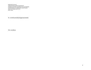 MINISTERIO DE SALUD
SUBSECRETARIA DE REDES ASISTENCIALES
DIVISION DE GESTION Y DESARROLLO DE LAS PERSONAS
DEPARTAMENTO DE FORMACION y CAPACITACION
GRUPO DE TRABAJO NGTA N°18
MAYO, 2009




III. a Institucionales/organzacionales




III.b. Juridicas




                                                   3
 