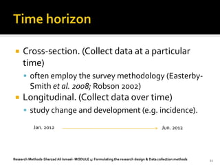    Cross-section. (Collect data at a particular
     time)
       often employ the survey methodology (Easterby-
         Smith et al. 2008; Robson 2002)
    Longitudinal. (Collect data over time)
       study change and development (e.g. incidence).

            Jan. 2012                                                                   Jun. 2012




Research Methods-Sherzad Ali Ismael- MODULE 4: Formulating the research design & Data collection methods   11
 