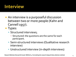    An interview is a purposeful discussion
     between two or more people (Kahn and
     Cannell 1957).
    Types:
       Structured interviews;
        ▪ Structured: the questions are the same for each
          participant.
       Semi-structured interviews (Qualitative research
        interview)
       Unstructured interview (in-depth interviews)
Research Methods-Sherzad Ali Ismael- MODULE 4: Formulating the research design & Data collection methods   15
 