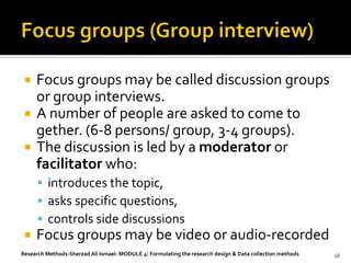    Focus groups may be called discussion groups
     or group interviews.
    A number of people are asked to come to
     gether. (6-8 persons/ group, 3-4 groups).
    The discussion is led by a moderator or
     facilitator who:
       introduces the topic,
       asks specific questions,
       controls side discussions
    Focus groups may be video or audio-recorded
Research Methods-Sherzad Ali Ismael- MODULE 4: Formulating the research design & Data collection methods   18
 