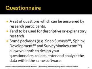    A set of questions which can be answered by
     research participants.
    Tend to be used for descriptive or explanatory
     research
    Some packages (e.g. Snap Surveys™, Sphinx
     Development™ and SurveyMonkey.com™)
     allow you both to design your
     questionnaire, collect, enter and analyze the
     data within the same software.
Research Methods-Sherzad Ali Ismael- MODULE 4: Formulating the research design & Data collection methods   19
 